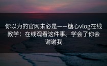 你以为的官网未必是——糖心vlog在线教学：在线观看这件事。学会了你会谢谢我