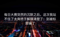 每日大赛突然的沉默之后，这次我站不住了太爽终于解释清楚了：别被标题骗了