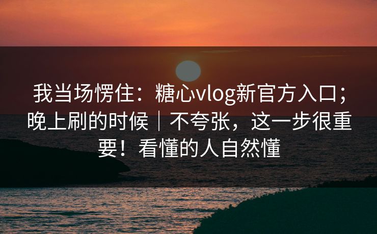 我当场愣住：糖心vlog新官方入口；晚上刷的时候｜不夸张，这一步很重要！看懂的人自然懂  第1张