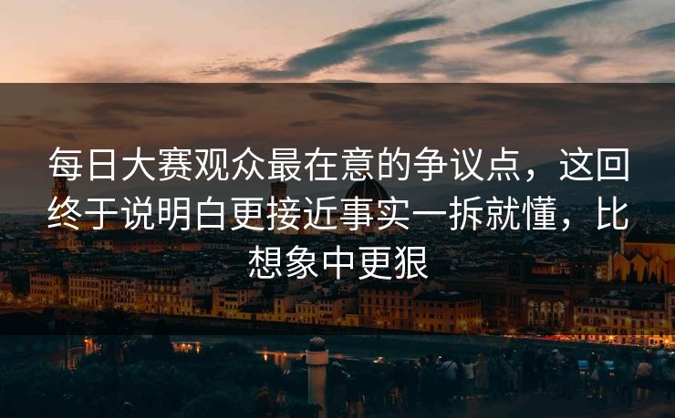 每日大赛观众最在意的争议点，这回终于说明白更接近事实一拆就懂，比想象中更狠