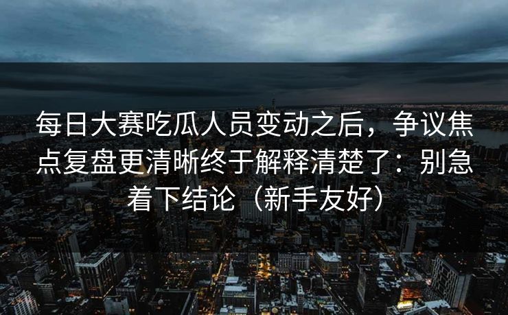 每日大赛吃瓜人员变动之后，争议焦点复盘更清晰终于解释清楚了：别急着下结论（新手友好）  第1张