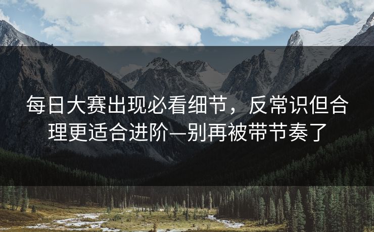 每日大赛出现必看细节，反常识但合理更适合进阶—别再被带节奏了  第1张