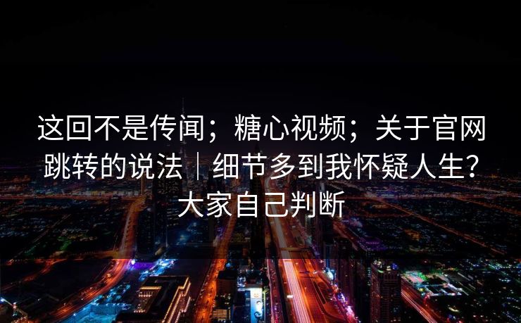 这回不是传闻；糖心视频；关于官网跳转的说法｜细节多到我怀疑人生？大家自己判断  第1张