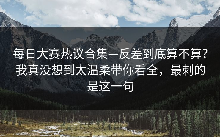 每日大赛热议合集—反差到底算不算？我真没想到太温柔带你看全，最刺的是这一句  第1张