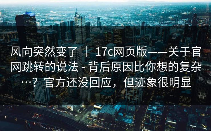 风向突然变了 ｜ 17c网页版——关于官网跳转的说法 - 背后原因比你想的复杂…？官方还没回应，但迹象很明显  第1张