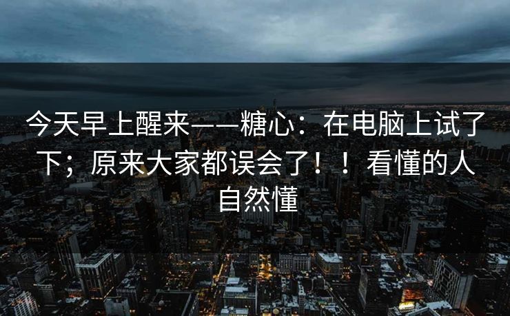今天早上醒来——糖心：在电脑上试了下；原来大家都误会了！！看懂的人自然懂
