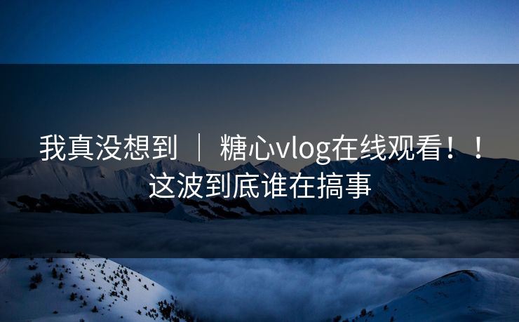 我真没想到 | 糖心vlog在线观看!!这波到底谁在搞事 我真没想到 | 糖心vlog在线观看!!这波到底谁在搞事