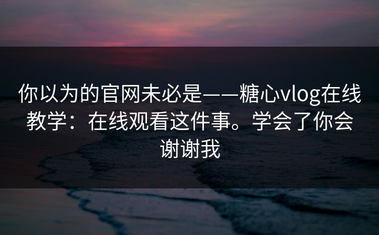 你以为的官网未必是——糖心vlog在线教学：在线观看这件事。学会了你会谢谢我