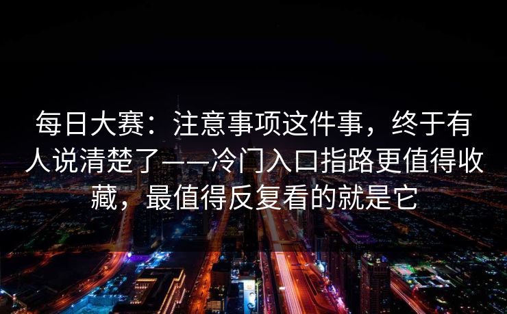每日大赛：注意事项这件事，终于有人说清楚了——冷门入口指路更值得收藏，最值得反复看的就是它