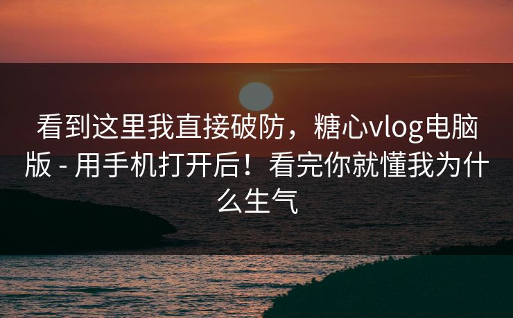 看到这里我直接破防，糖心vlog电脑版 - 用手机打开后！看完你就懂我为什么生气  第1张