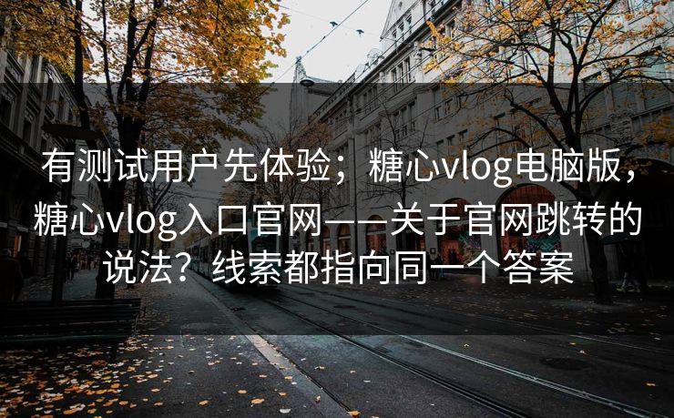 有测试用户先体验；糖心vlog电脑版，糖心vlog入口官网——关于官网跳转的说法？线索都指向同一个答案