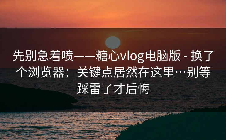 先别急着喷——糖心vlog电脑版 - 换了个浏览器：关键点居然在这里…别等踩雷了才后悔  第1张