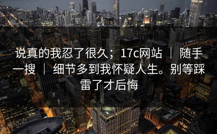 说真的我忍了很久；17c网站 ｜ 随手一搜 细节多到我怀疑人生。别等踩雷了才后悔  第1张