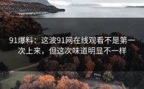 91爆料：这波91网在线观看不是第一次上来，但这次味道明显不一样