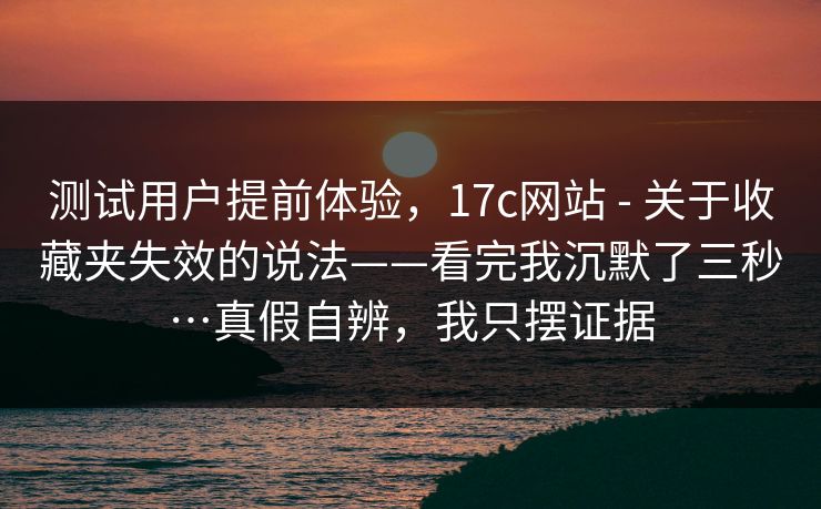 测试用户提前体验，17c网站 - 关于收藏夹失效的说法——看完我沉默了三秒…真假自辨，我只摆证据  第1张
