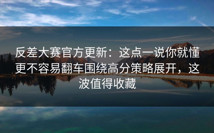 反差大赛官方更新：这点一说你就懂更不容易翻车围绕高分策略展开，这波值得收藏  第1张