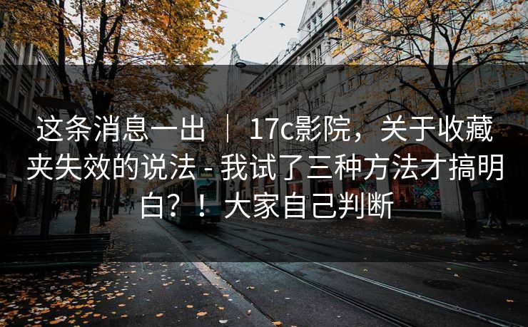 这条消息一出 ｜ 17c影院，关于收藏夹失效的说法 - 我试了三种方法才搞明白？！大家自己判断
