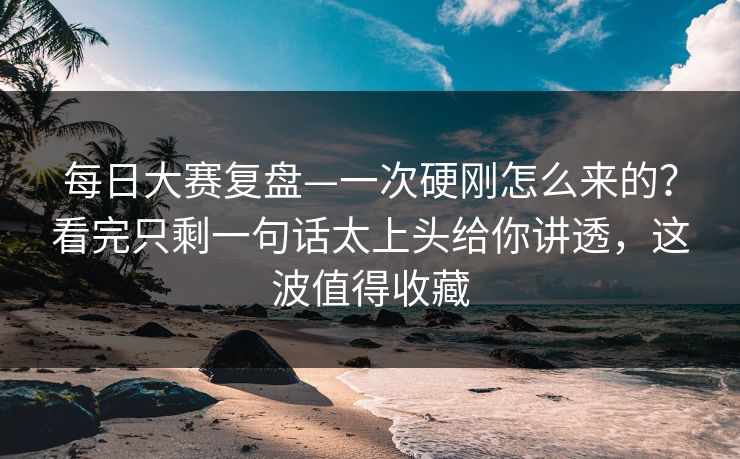 每日大赛复盘—一次硬刚怎么来的？看完只剩一句话太上头给你讲透，这波值得收藏