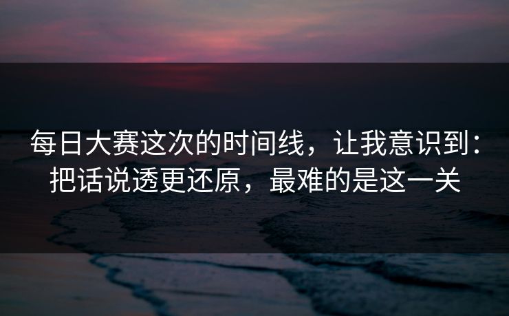 每日大赛这次的时间线，让我意识到：把话说透更还原，最难的是这一关