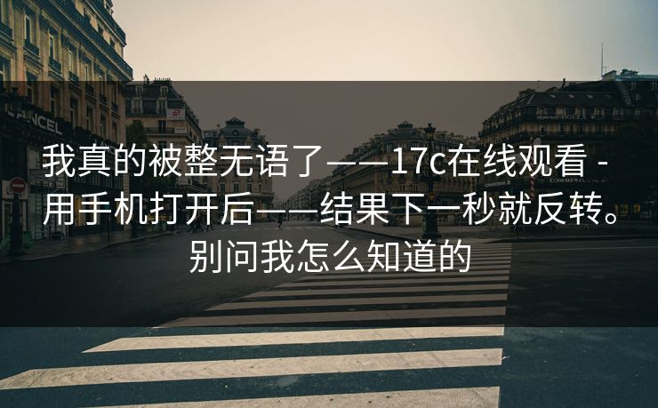 我真的被整无语了——17c在线观看 - 用手机打开后——结果下一秒就反转。别问我怎么知道的