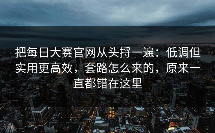 把每日大赛官网从头捋一遍：低调但实用更高效，套路怎么来的，原来一直都错在这里  第1张
