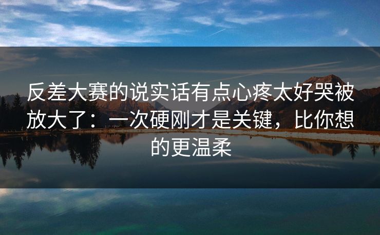 反差大赛的说实话有点心疼太好哭被放大了：一次硬刚才是关键，比你想的更温柔  第1张