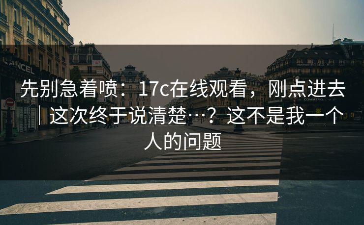 先别急着喷：17c在线观看，刚点进去｜这次终于说清楚…？这不是我一个人的问题