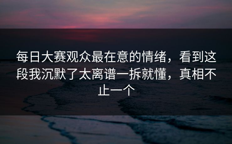 每日大赛观众最在意的情绪，看到这段我沉默了太离谱一拆就懂，真相不止一个