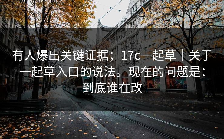 有人爆出关键证据；17c一起草｜关于一起草入口的说法。现在的问题是：到底谁在改  第1张