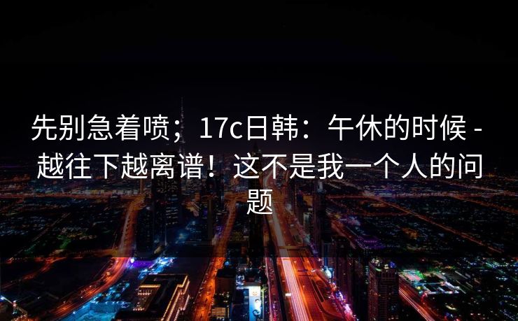 先别急着喷;17c日韩:午休的时候 - 越往下越离谱!这不是我一个人的问题 第1张 先别急着喷;17c日韩:午休的时候 - 越往下越离谱!这不是我一个人的问题 第1张